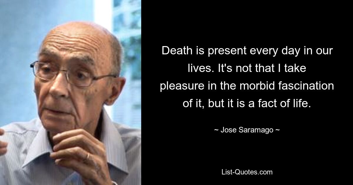 Death is present every day in our lives. It's not that I take pleasure in the morbid fascination of it, but it is a fact of life. — © Jose Saramago