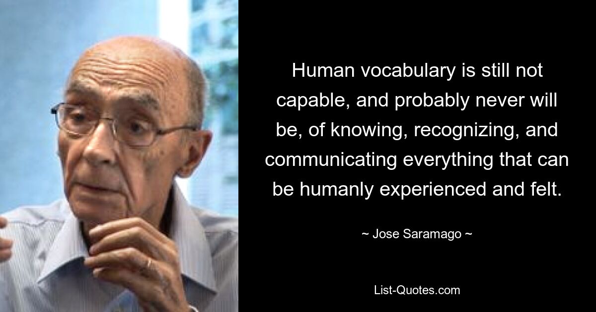 Der menschliche Wortschatz ist immer noch nicht in der Lage und wird es wahrscheinlich auch nie sein, alles zu wissen, zu erkennen und zu kommunizieren, was menschlich erlebt und gefühlt werden kann. — © Jose Saramago