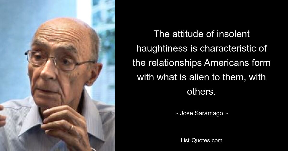 The attitude of insolent haughtiness is characteristic of the relationships Americans form with what is alien to them, with others. — © Jose Saramago