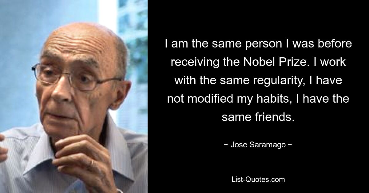 I am the same person I was before receiving the Nobel Prize. I work with the same regularity, I have not modified my habits, I have the same friends. — © Jose Saramago