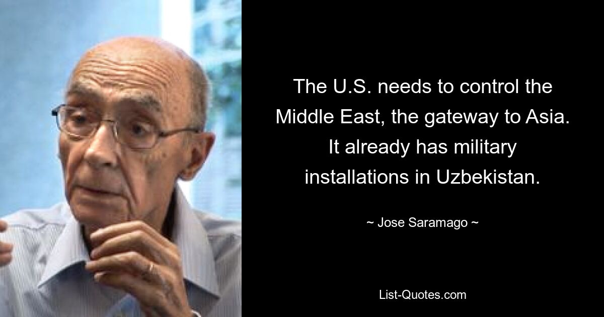 The U.S. needs to control the Middle East, the gateway to Asia. It already has military installations in Uzbekistan. — © Jose Saramago