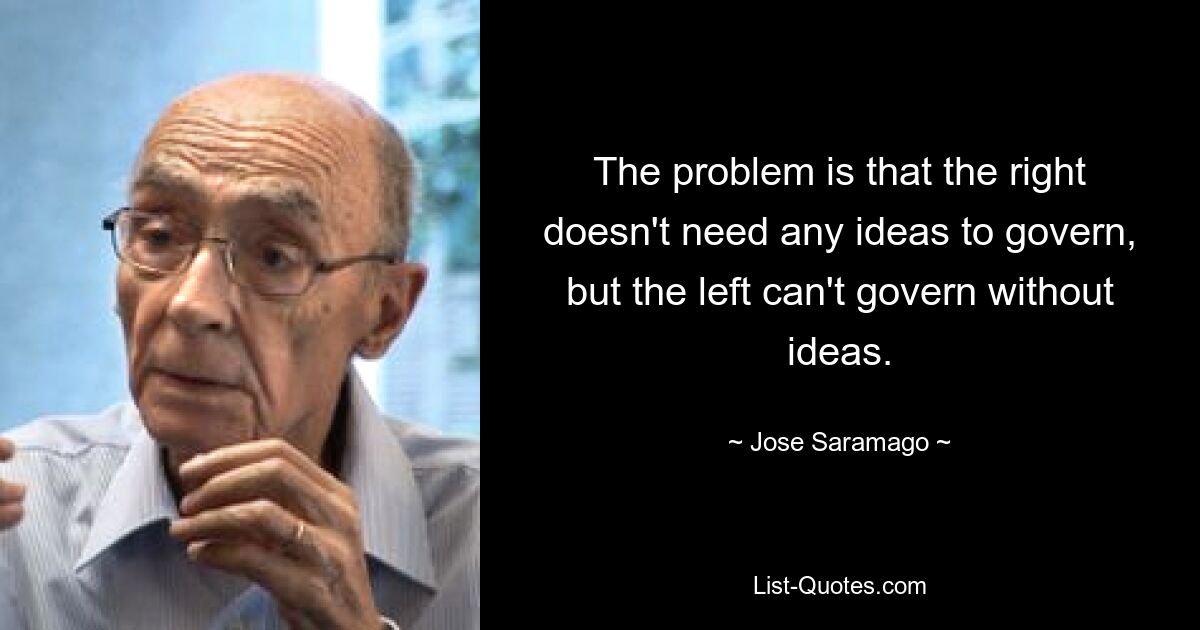 The problem is that the right doesn't need any ideas to govern, but the left can't govern without ideas. — © Jose Saramago