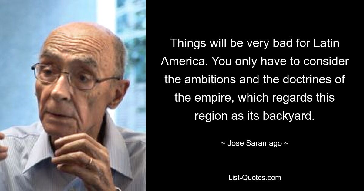 Things will be very bad for Latin America. You only have to consider the ambitions and the doctrines of the empire, which regards this region as its backyard. — © Jose Saramago