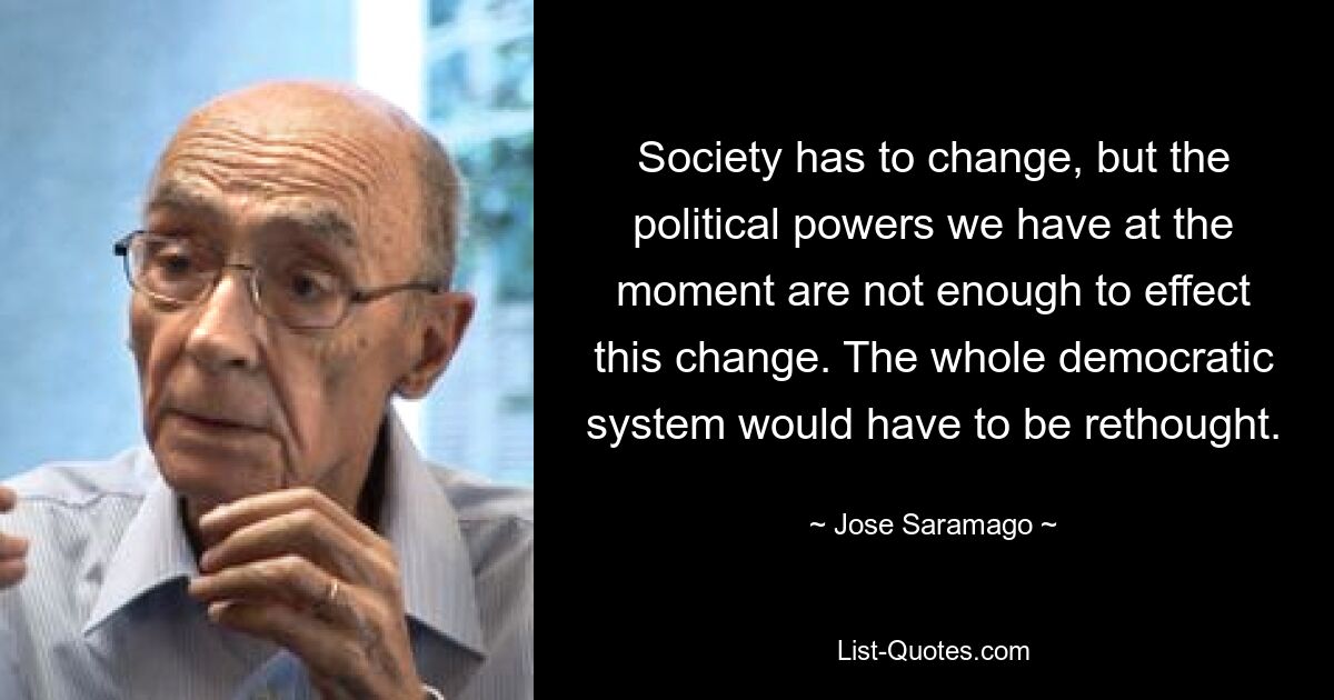 Society has to change, but the political powers we have at the moment are not enough to effect this change. The whole democratic system would have to be rethought. — © Jose Saramago