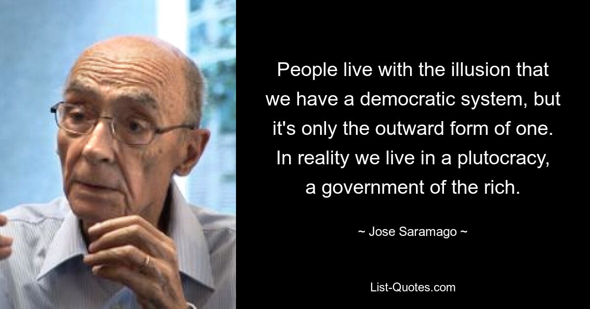 Die Menschen leben mit der Illusion, dass wir ein demokratisches System haben, aber es ist nur die äußere Form eines solchen. In Wirklichkeit leben wir in einer Plutokratie, einer Regierung der Reichen. — © Jose Saramago 