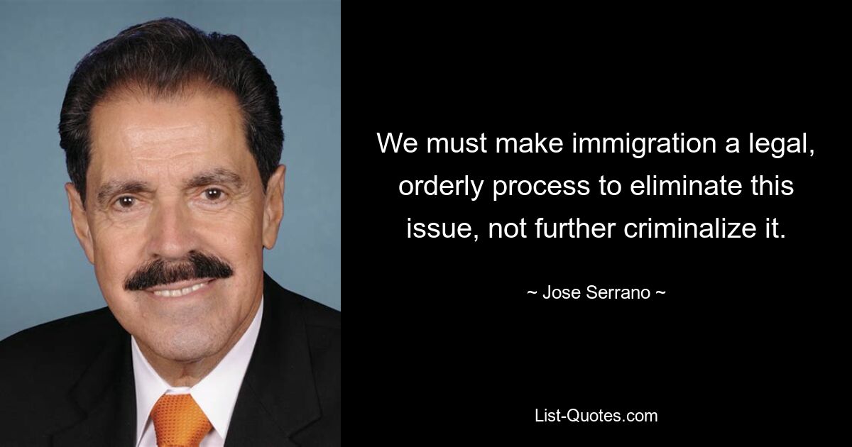 We must make immigration a legal, orderly process to eliminate this issue, not further criminalize it. — © Jose Serrano