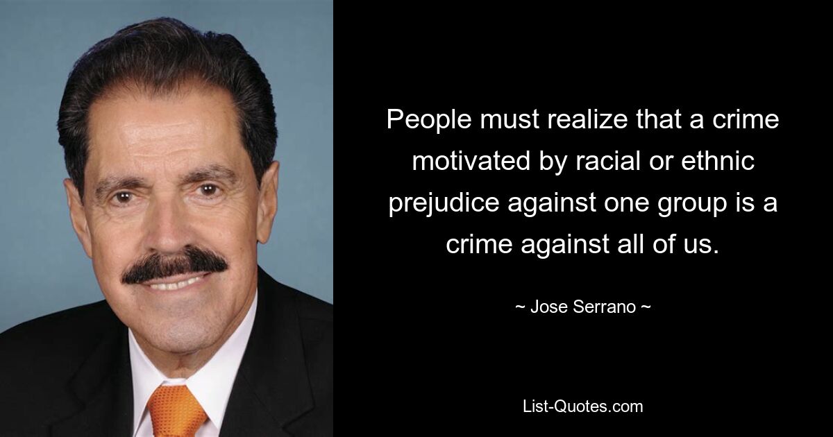 People must realize that a crime motivated by racial or ethnic prejudice against one group is a crime against all of us. — © Jose Serrano