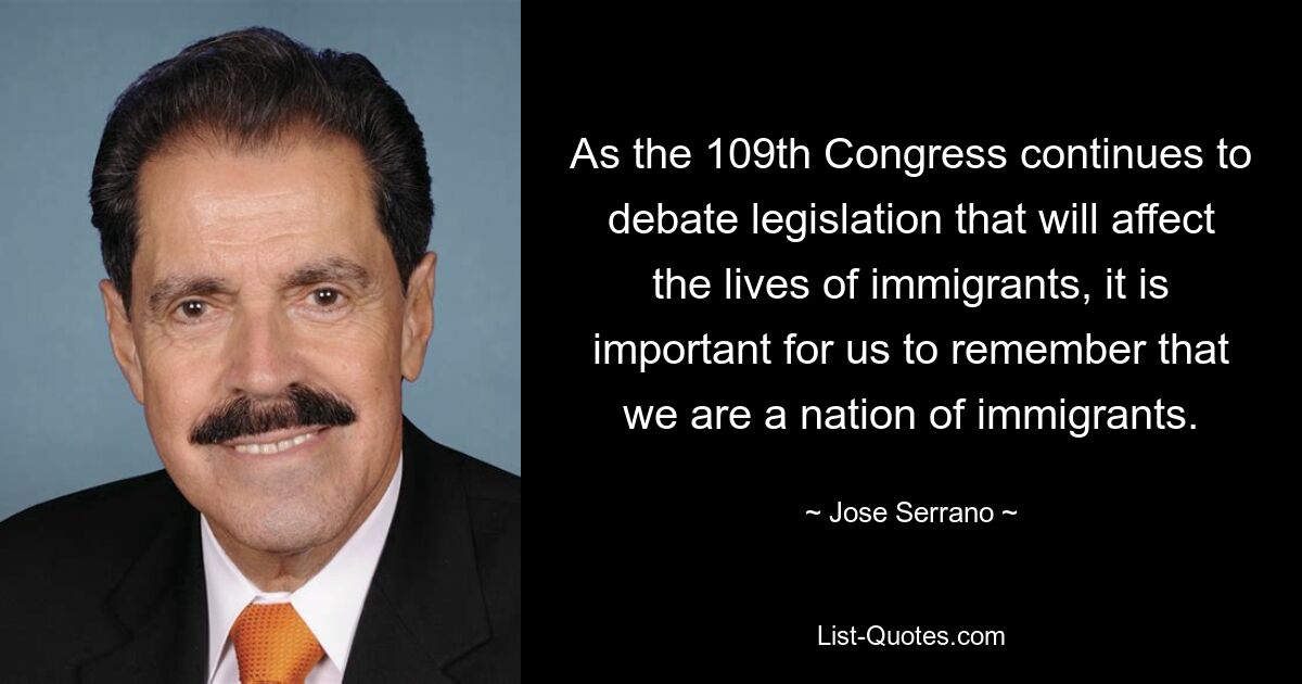 As the 109th Congress continues to debate legislation that will affect the lives of immigrants, it is important for us to remember that we are a nation of immigrants. — © Jose Serrano