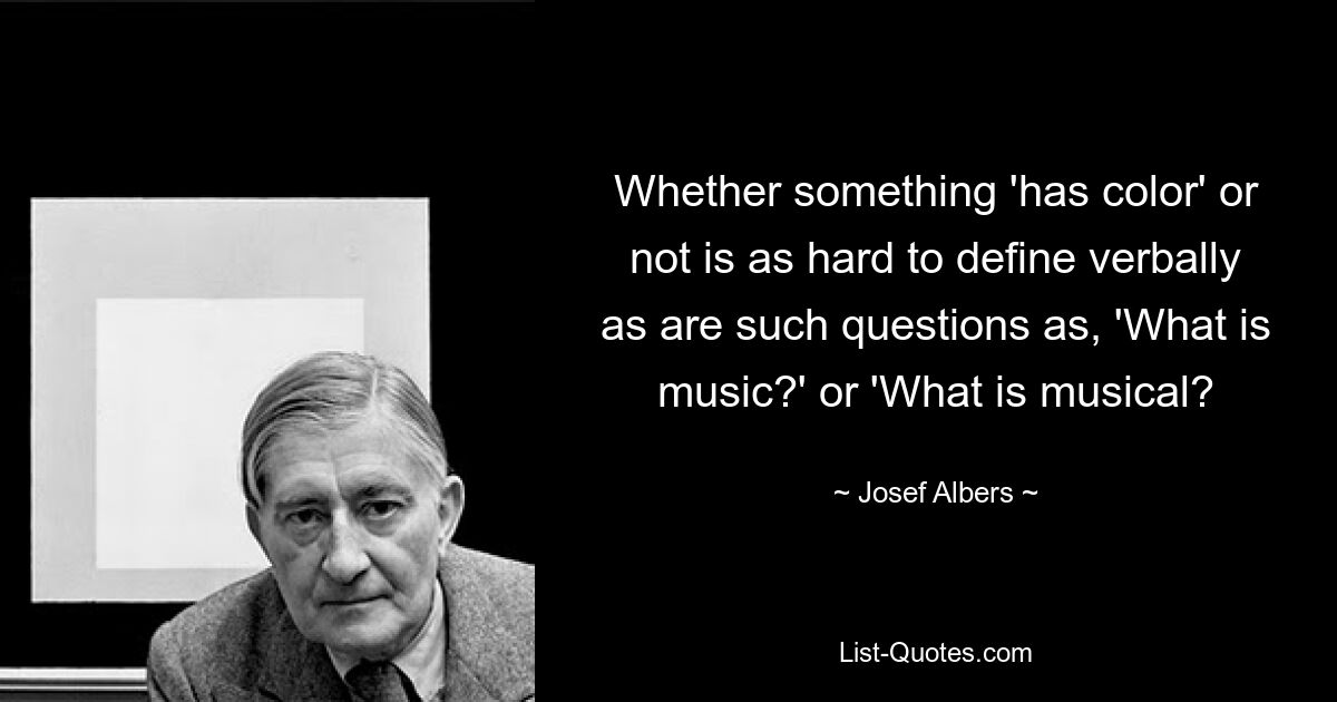 Whether something 'has color' or not is as hard to define verbally as are such questions as, 'What is music?' or 'What is musical? — © Josef Albers