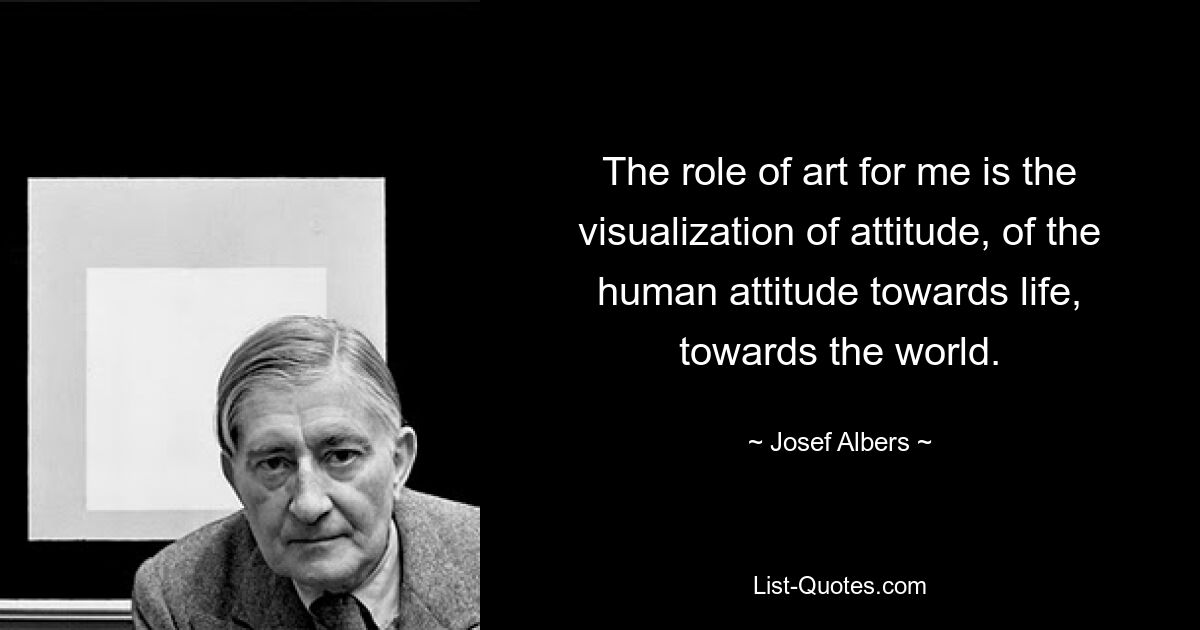 The role of art for me is the visualization of attitude, of the human attitude towards life, towards the world. — © Josef Albers