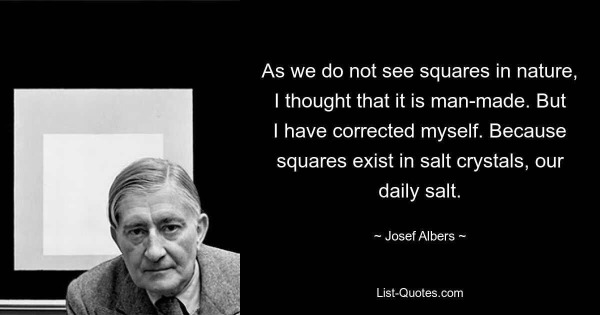 As we do not see squares in nature, I thought that it is man-made. But I have corrected myself. Because squares exist in salt crystals, our daily salt. — © Josef Albers