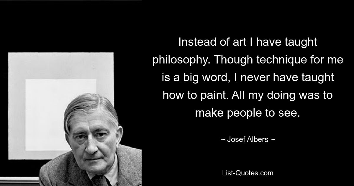 Instead of art I have taught philosophy. Though technique for me is a big word, I never have taught how to paint. All my doing was to make people to see. — © Josef Albers