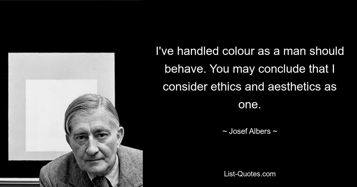 I've handled colour as a man should behave. You may conclude that I consider ethics and aesthetics as one. — © Josef Albers