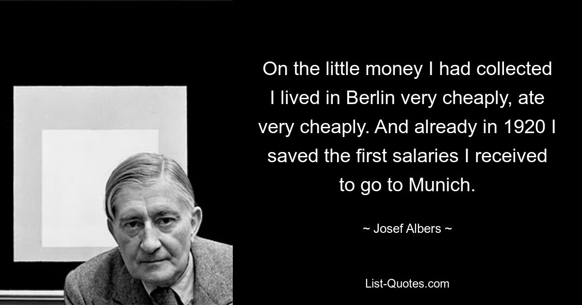 On the little money I had collected I lived in Berlin very cheaply, ate very cheaply. And already in 1920 I saved the first salaries I received to go to Munich. — © Josef Albers