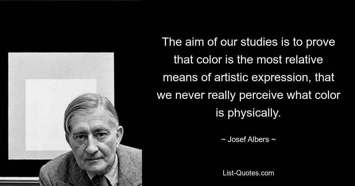 The aim of our studies is to prove that color is the most relative means of artistic expression, that we never really perceive what color is physically. — © Josef Albers