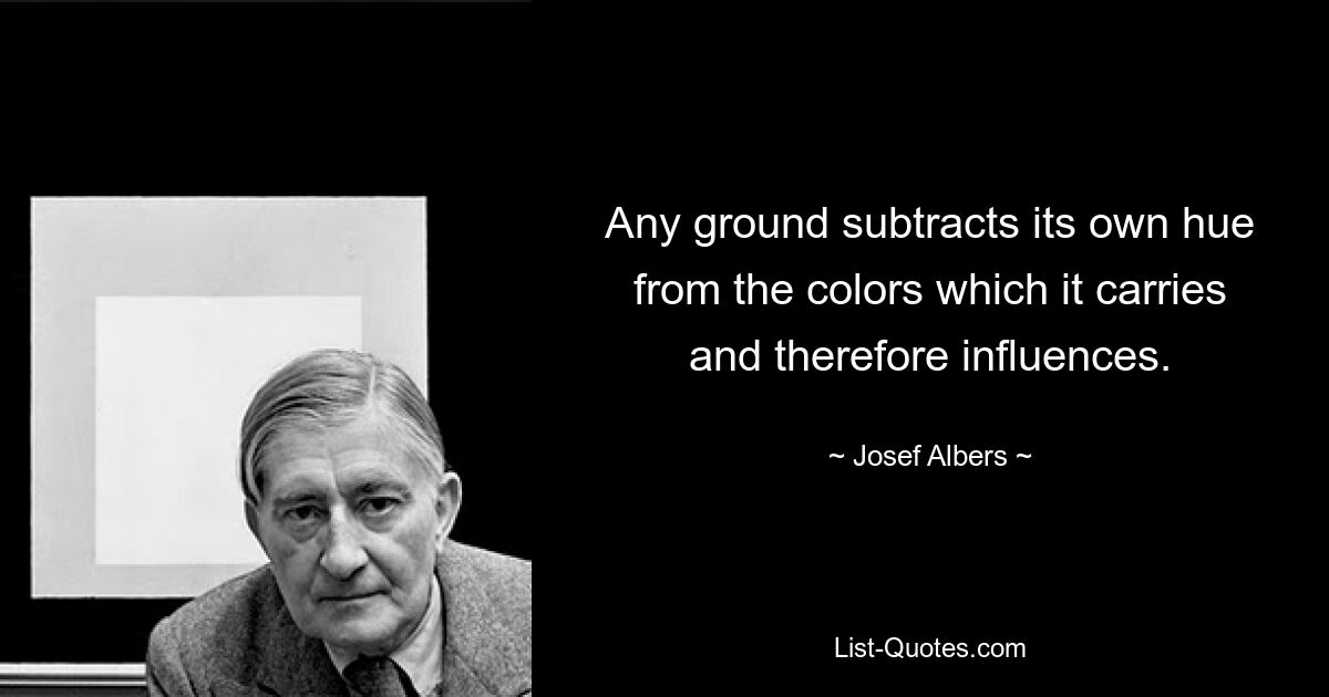 Any ground subtracts its own hue from the colors which it carries and therefore influences. — © Josef Albers