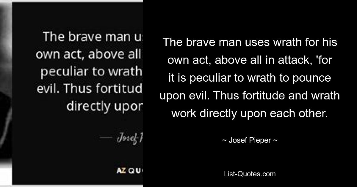 The brave man uses wrath for his own act, above all in attack, 'for it is peculiar to wrath to pounce upon evil. Thus fortitude and wrath work directly upon each other. — © Josef Pieper