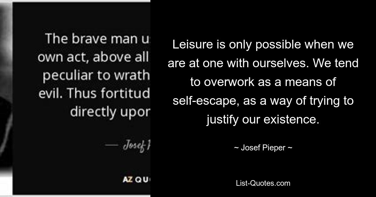 Leisure is only possible when we are at one with ourselves. We tend to overwork as a means of self-escape, as a way of trying to justify our existence. — © Josef Pieper