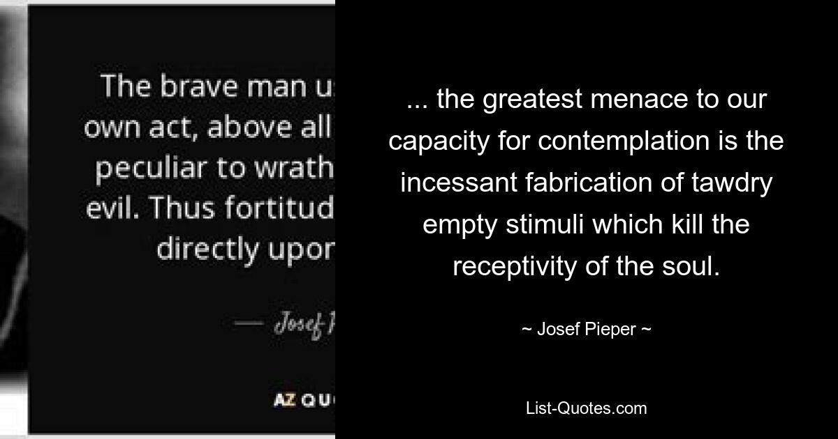 ... the greatest menace to our capacity for contemplation is the incessant fabrication of tawdry empty stimuli which kill the receptivity of the soul. — © Josef Pieper