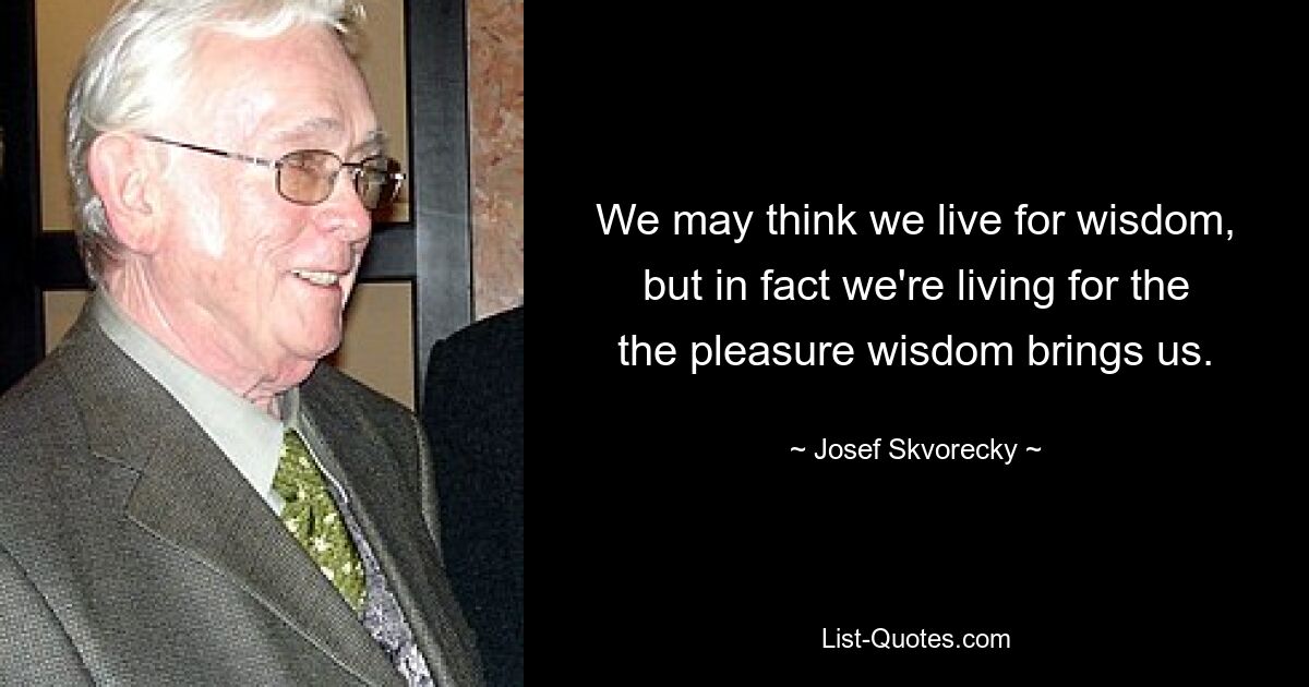 We may think we live for wisdom, but in fact we're living for the the pleasure wisdom brings us. — © Josef Skvorecky