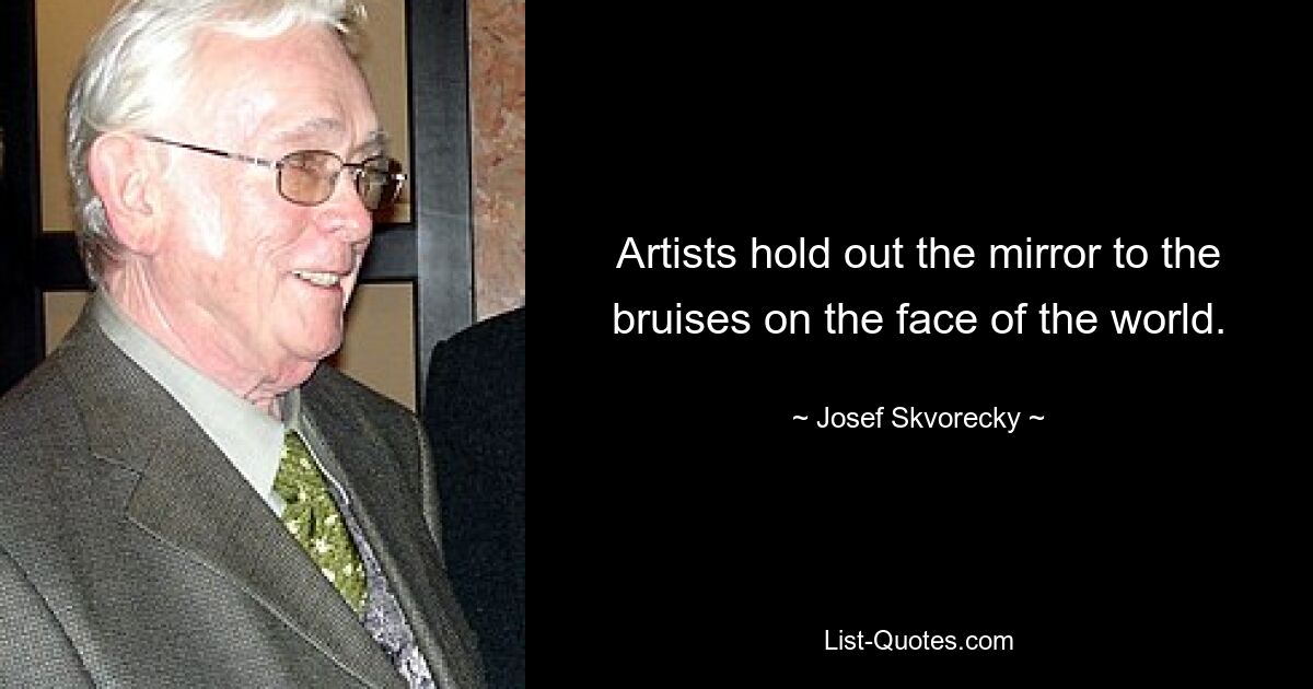 Artists hold out the mirror to the bruises on the face of the world. — © Josef Skvorecky