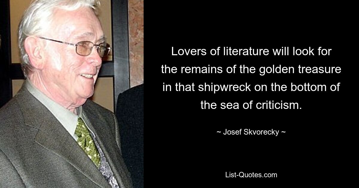 Lovers of literature will look for the remains of the golden treasure in that shipwreck on the bottom of the sea of criticism. — © Josef Skvorecky