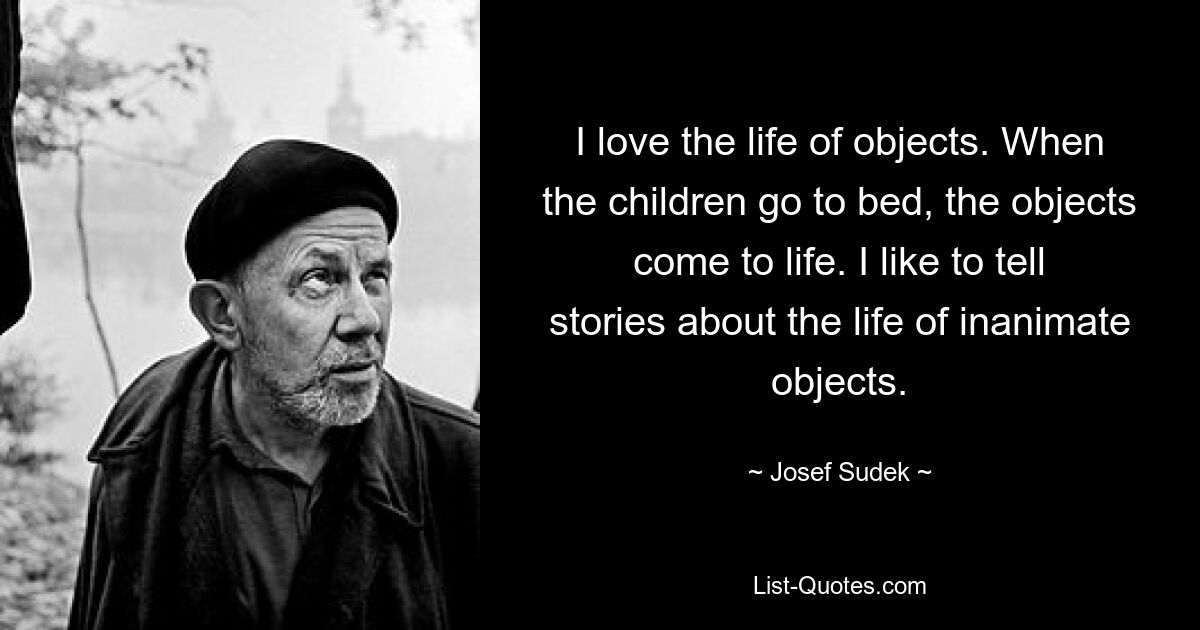 I love the life of objects. When the children go to bed, the objects come to life. I like to tell stories about the life of inanimate objects. — © Josef Sudek