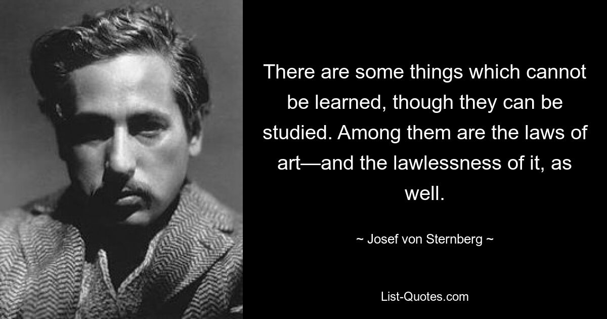 There are some things which cannot be learned, though they can be studied. Among them are the laws of art—and the lawlessness of it, as well. — © Josef von Sternberg