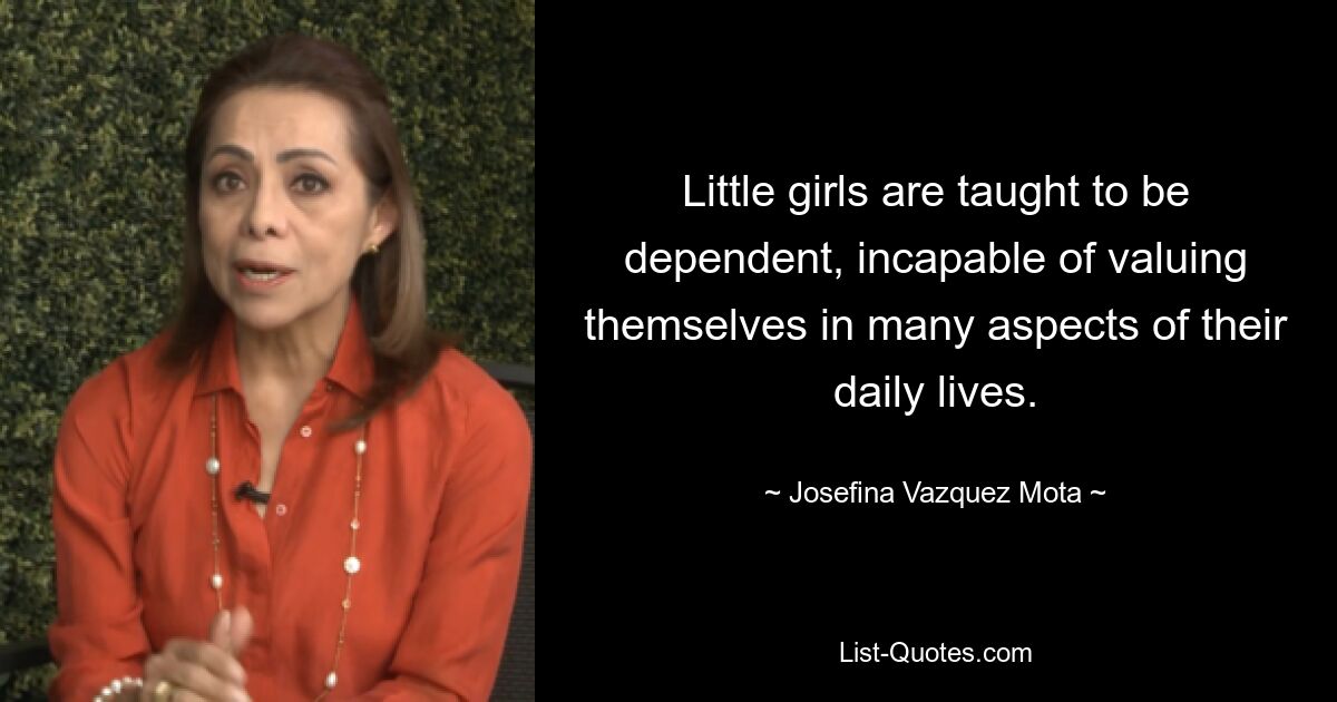 Little girls are taught to be dependent, incapable of valuing themselves in many aspects of their daily lives. — © Josefina Vazquez Mota