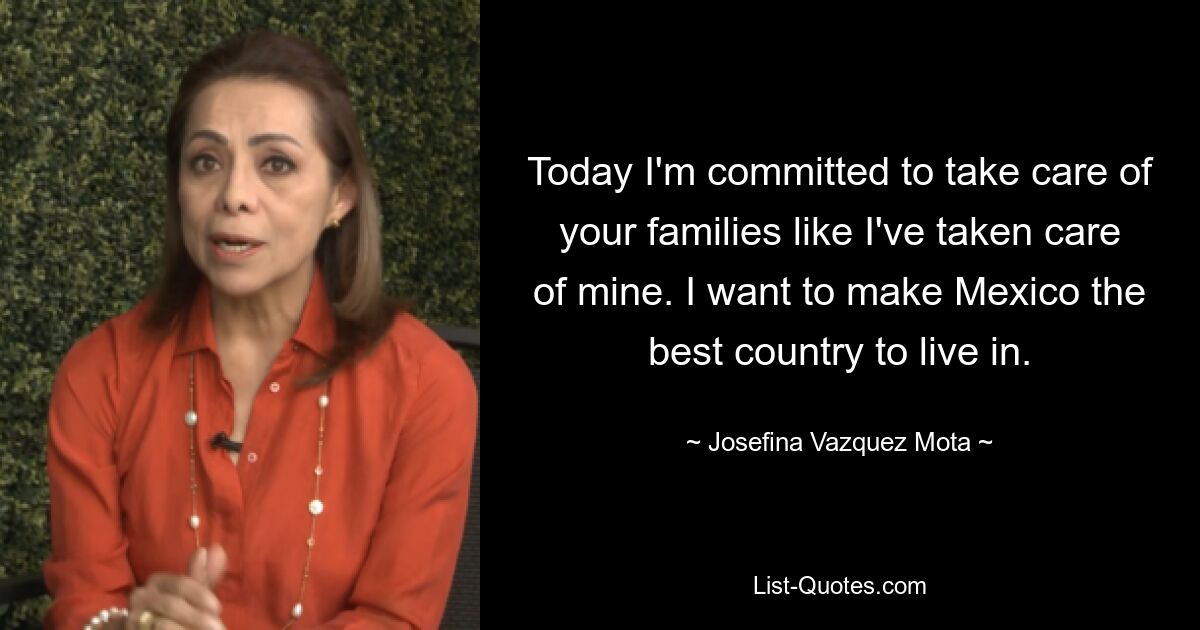 Today I'm committed to take care of your families like I've taken care of mine. I want to make Mexico the best country to live in. — © Josefina Vazquez Mota