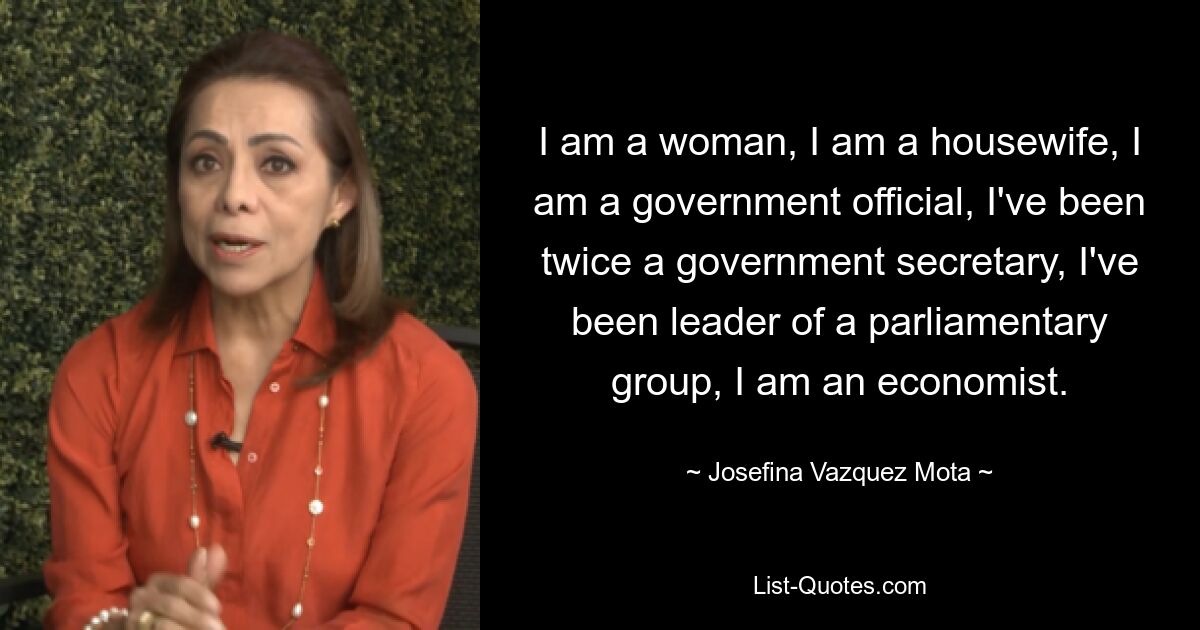 I am a woman, I am a housewife, I am a government official, I've been twice a government secretary, I've been leader of a parliamentary group, I am an economist. — © Josefina Vazquez Mota