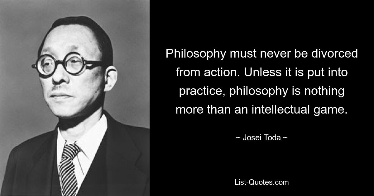 Philosophy must never be divorced from action. Unless it is put into practice, philosophy is nothing more than an intellectual game. — © Josei Toda