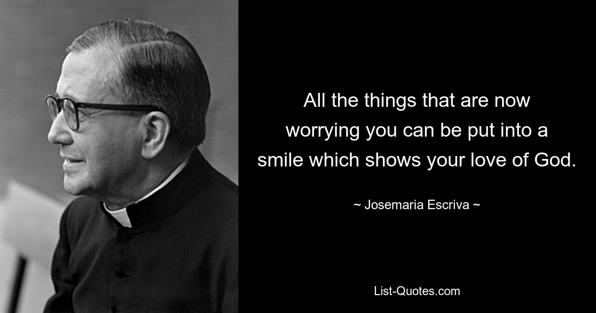 All the things that are now worrying you can be put into a smile which shows your love of God. — © Josemaria Escriva