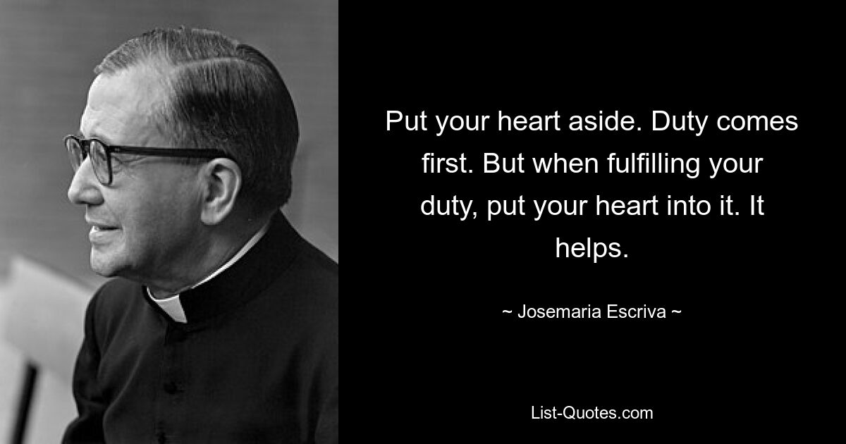 Put your heart aside. Duty comes first. But when fulfilling your duty, put your heart into it. It helps. — © Josemaria Escriva