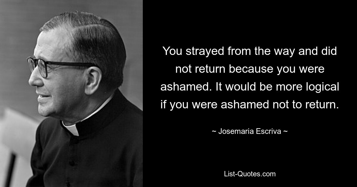 You strayed from the way and did not return because you were ashamed. It would be more logical if you were ashamed not to return. — © Josemaria Escriva