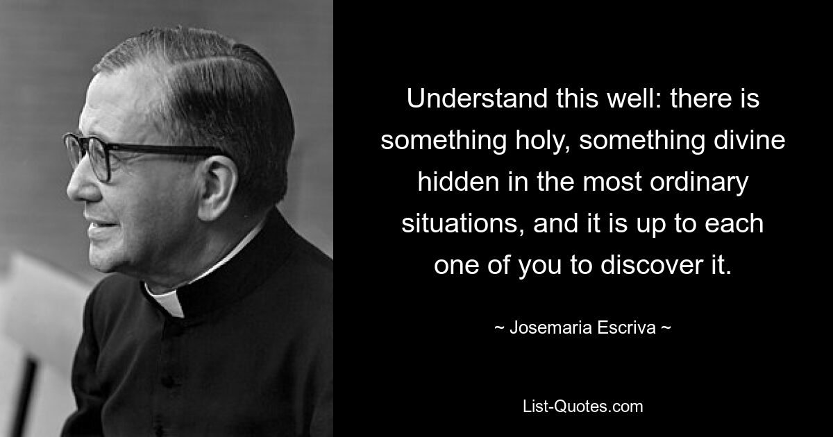 Understand this well: there is something holy, something divine hidden in the most ordinary situations, and it is up to each one of you to discover it. — © Josemaria Escriva