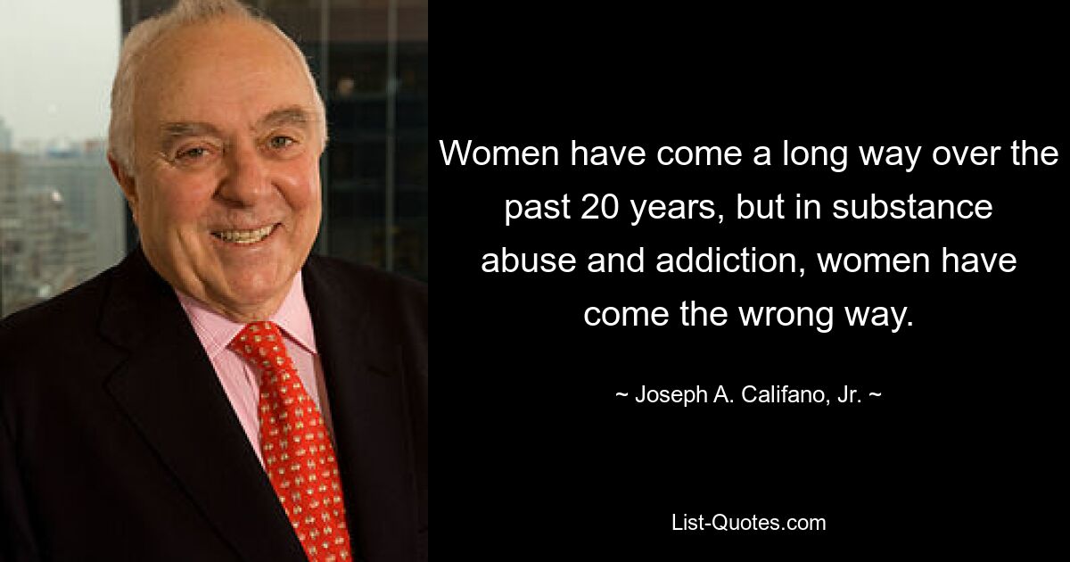 Women have come a long way over the past 20 years, but in substance abuse and addiction, women have come the wrong way. — © Joseph A. Califano, Jr.