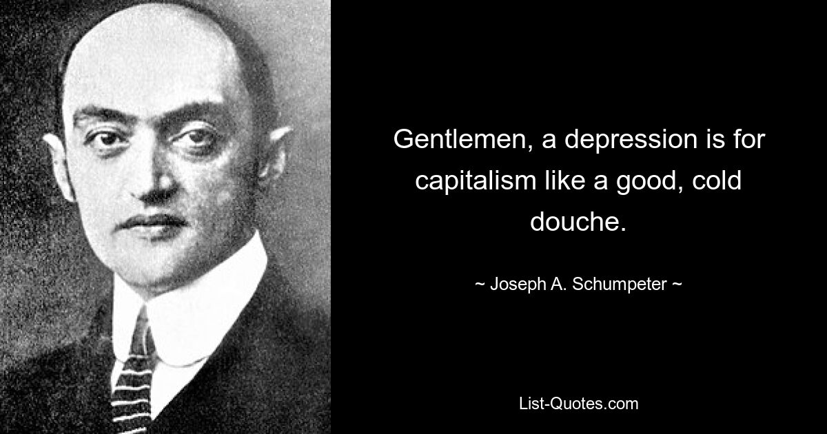 Gentlemen, a depression is for capitalism like a good, cold douche. — © Joseph A. Schumpeter