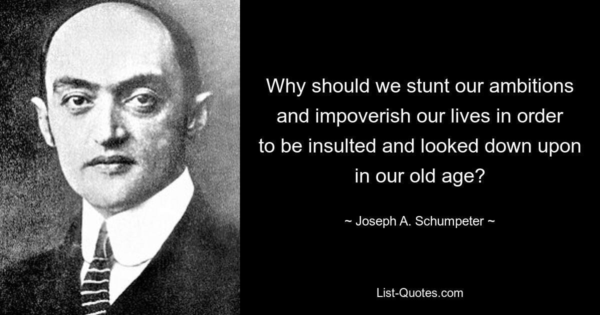 Why should we stunt our ambitions and impoverish our lives in order to be insulted and looked down upon in our old age? — © Joseph A. Schumpeter