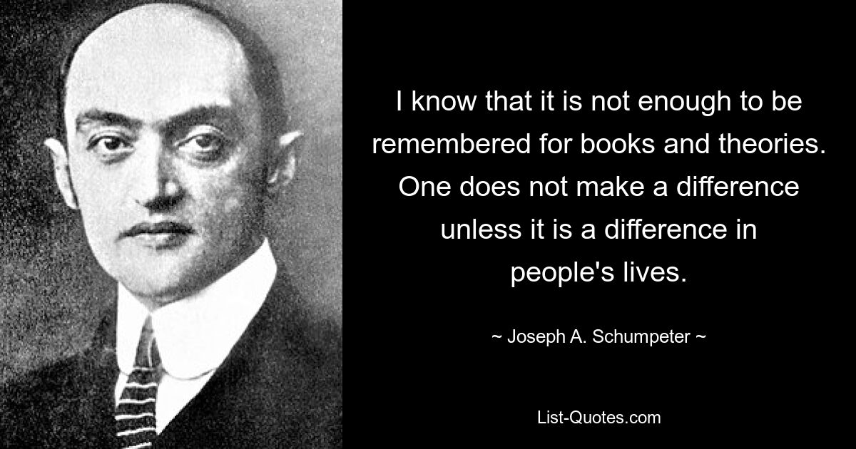 I know that it is not enough to be remembered for books and theories. One does not make a difference unless it is a difference in people's lives. — © Joseph A. Schumpeter