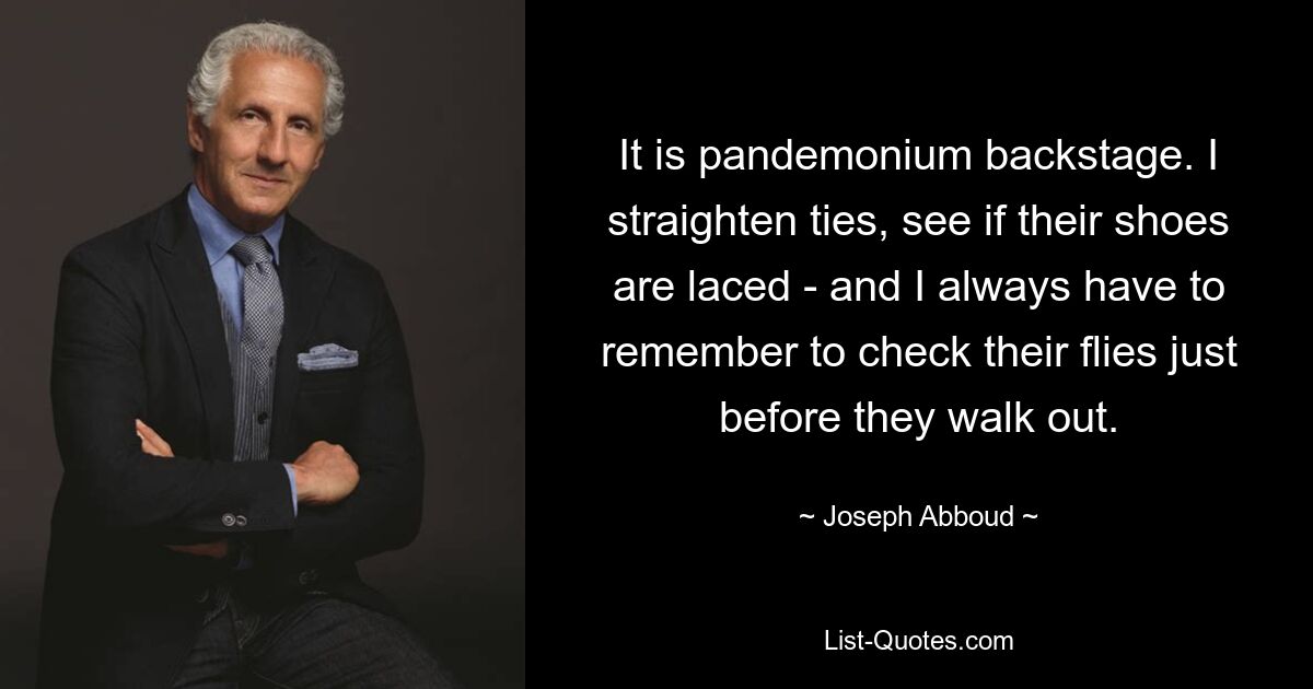 It is pandemonium backstage. I straighten ties, see if their shoes are laced - and I always have to remember to check their flies just before they walk out. — © Joseph Abboud