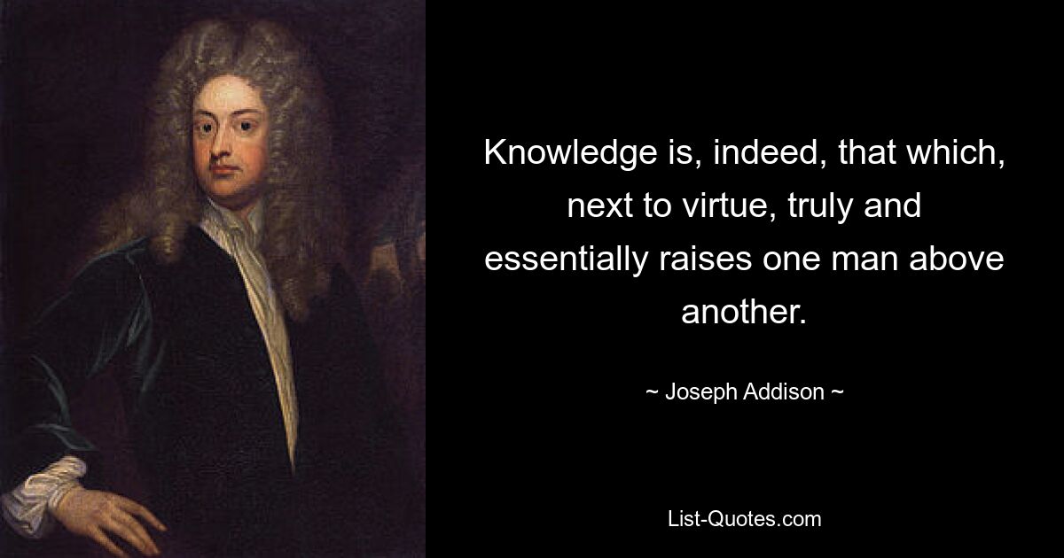 Knowledge is, indeed, that which, next to virtue, truly and essentially raises one man above another. — © Joseph Addison