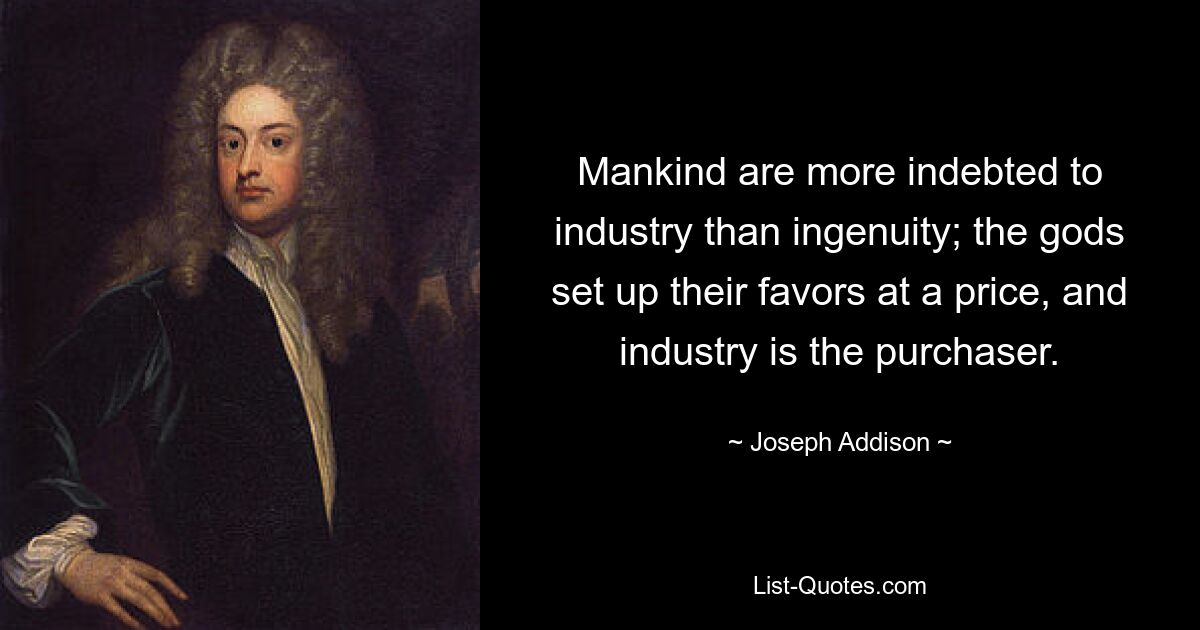 Mankind are more indebted to industry than ingenuity; the gods set up their favors at a price, and industry is the purchaser. — © Joseph Addison