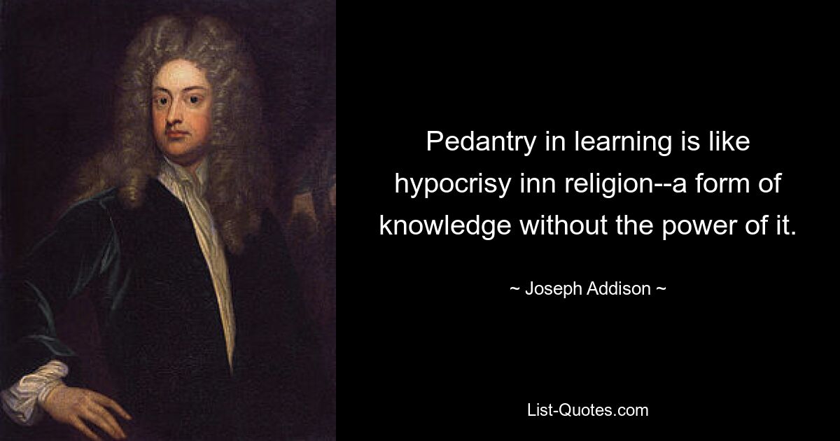 Pedantry in learning is like hypocrisy inn religion--a form of knowledge without the power of it. — © Joseph Addison