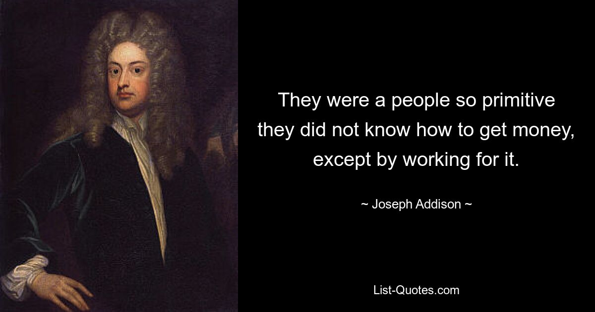 They were a people so primitive they did not know how to get money, except by working for it. — © Joseph Addison