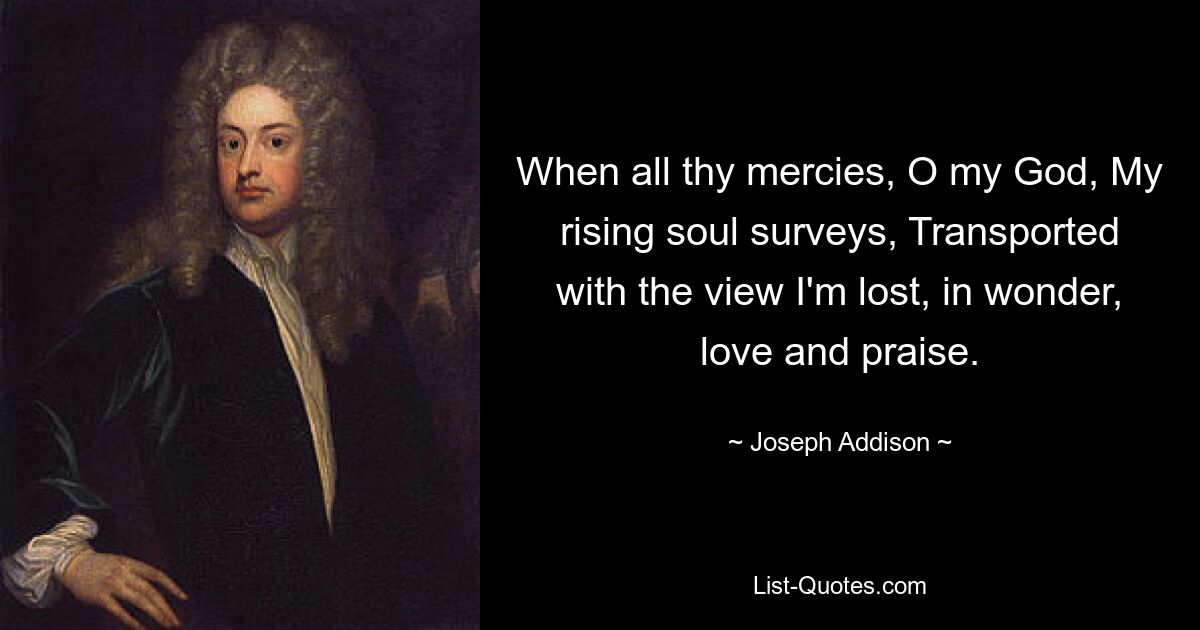 When all thy mercies, O my God, My rising soul surveys, Transported with the view I'm lost, in wonder, love and praise. — © Joseph Addison