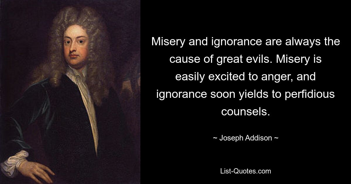 Misery and ignorance are always the cause of great evils. Misery is easily excited to anger, and ignorance soon yields to perfidious counsels. — © Joseph Addison