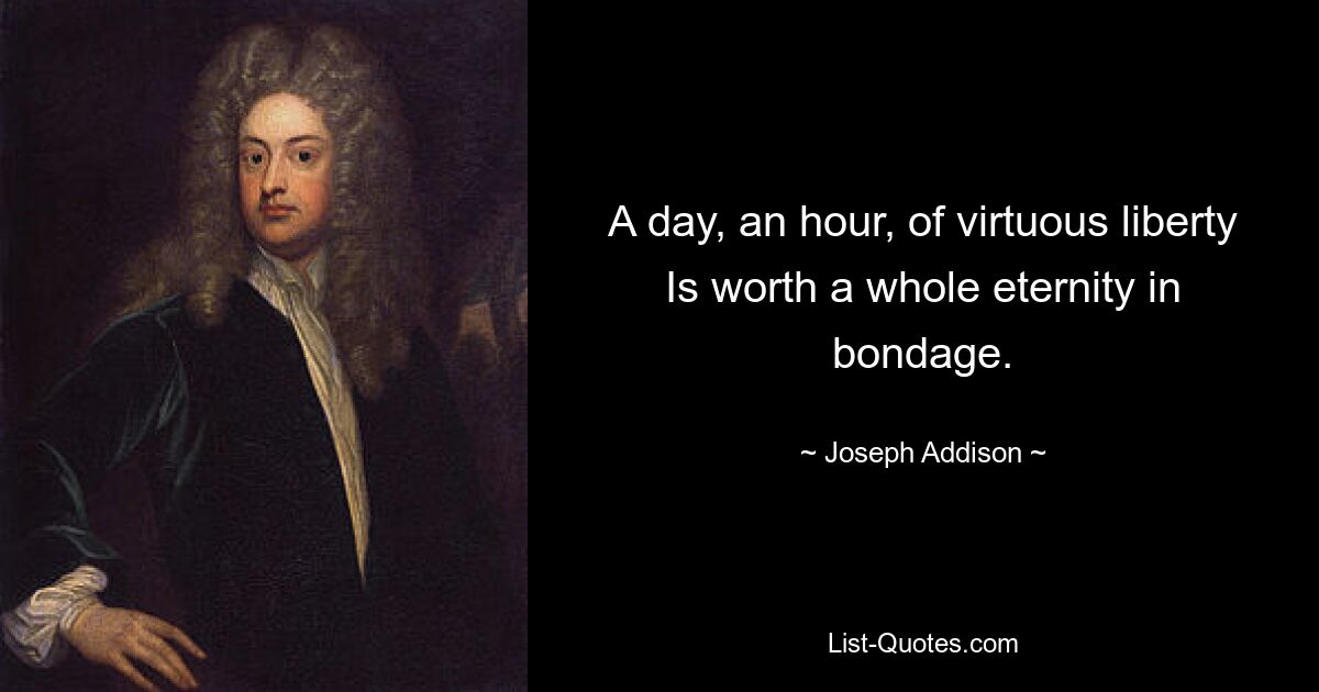 A day, an hour, of virtuous liberty Is worth a whole eternity in bondage. — © Joseph Addison