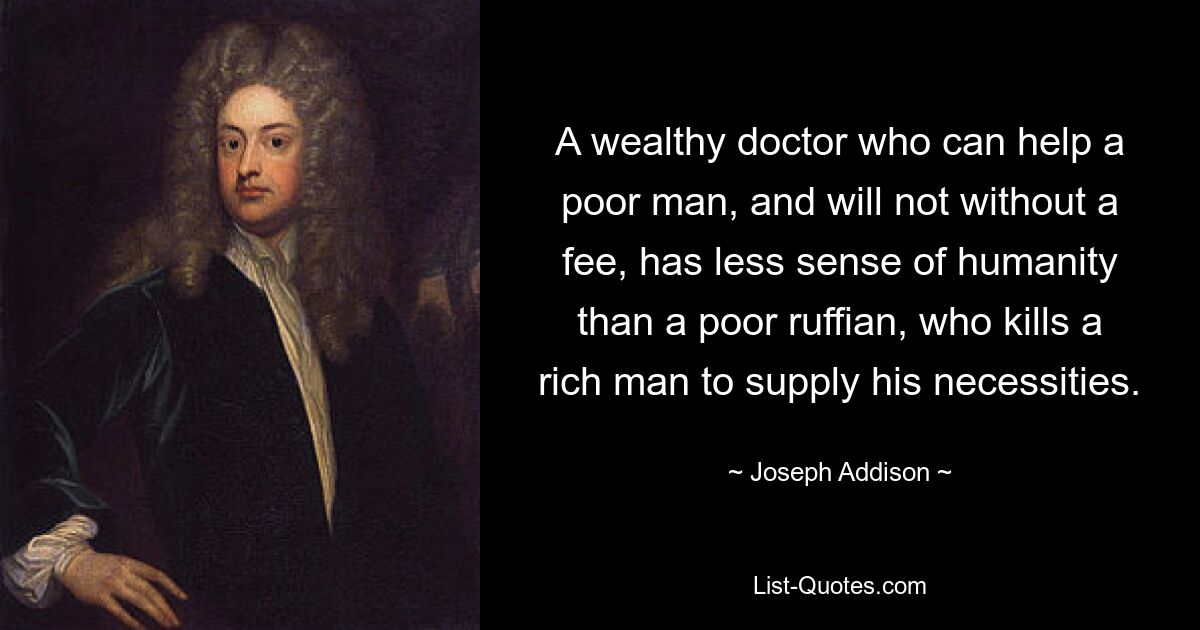 A wealthy doctor who can help a poor man, and will not without a fee, has less sense of humanity than a poor ruffian, who kills a rich man to supply his necessities. — © Joseph Addison