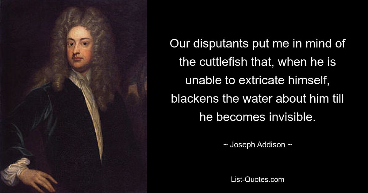 Our disputants put me in mind of the cuttlefish that, when he is unable to extricate himself, blackens the water about him till he becomes invisible. — © Joseph Addison